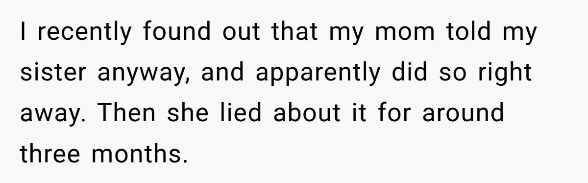 I recently found out that my mom told my sister anyway, and apparently did so right away. Then she lied about it for around three months.