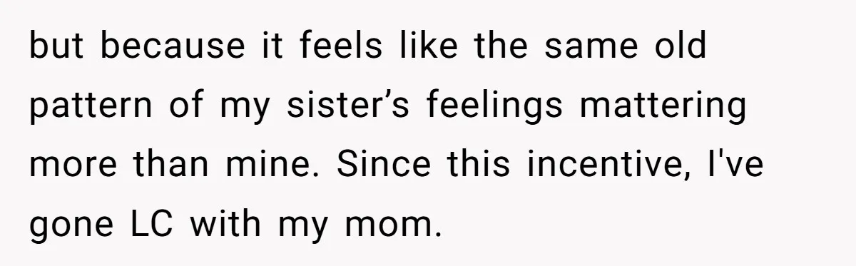 but because it feels like the same old pattern of my sister’s feelings mattering more than mine. Since this incentive, I've gone LC with my mom.