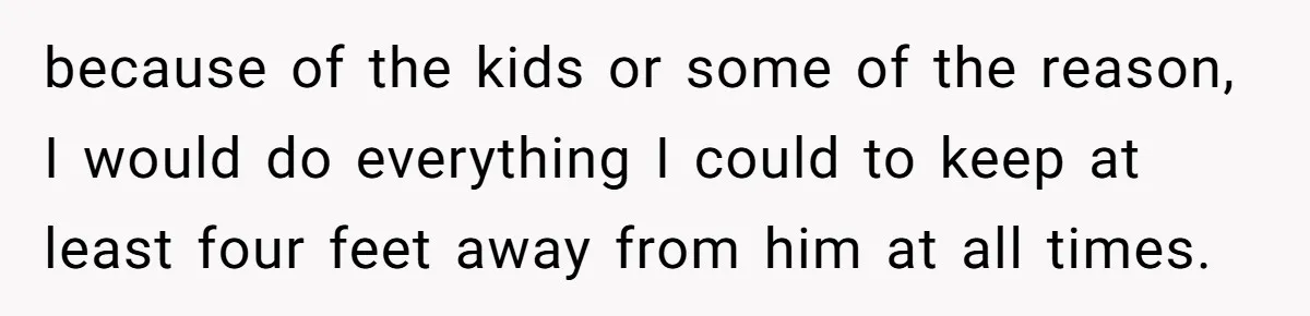 because of the kids or some of the reason, I would do everything I could to keep at least four feet away from him at all times.