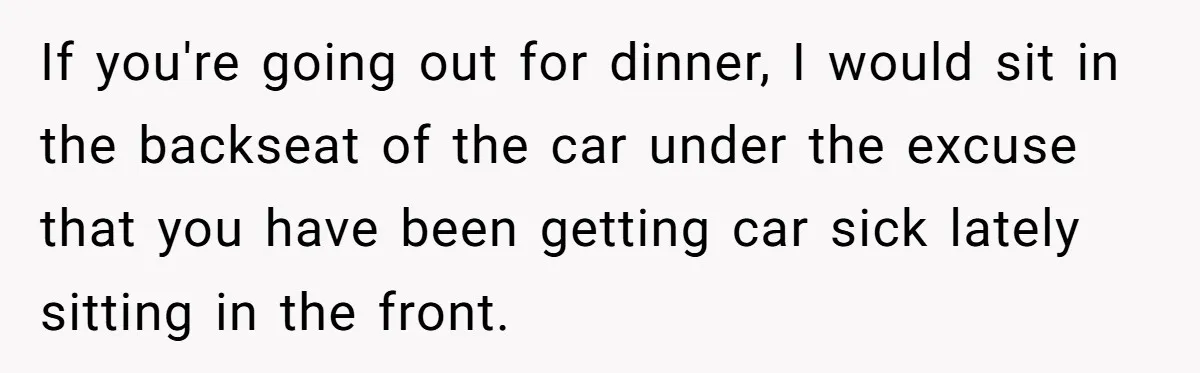 If you're going out for dinner, I would sit in the backseat of the car under the excuse that you have been getting car sick lately sitting in the front.