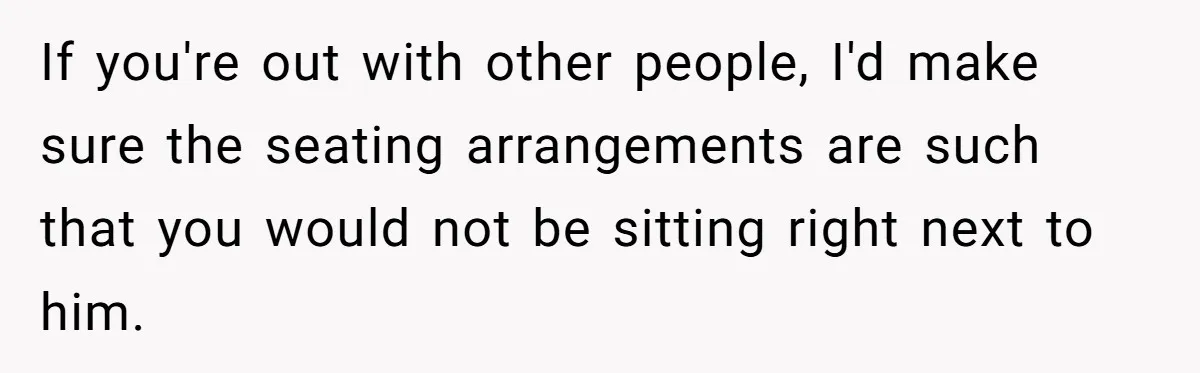 If you're out with other people, I'd make sure the seating arrangements are such that you would not be sitting right next to him.