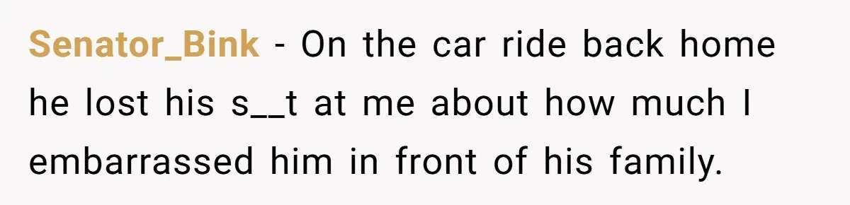 Senator_Bink − On the car ride back home he lost his s__t at me about how much I embarrassed him in front of his family.