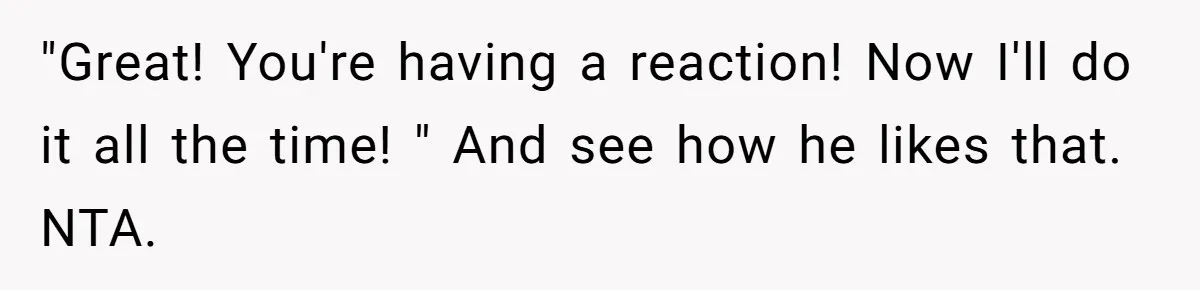 "Great! You're having a reaction! Now I'll do it all the time! " And see how he likes that. NTA.