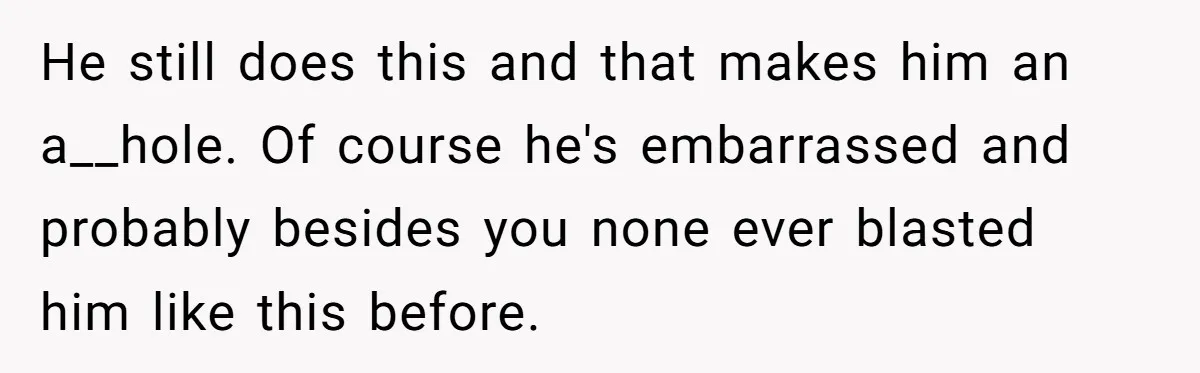 He still does this and that makes him an a__hole. Of course he's embarrassed and probably besides you none ever blasted him like this before.