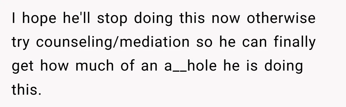 I hope he'll stop doing this now otherwise try counseling/mediation so he can finally get how much of an a__hole he is doing this.