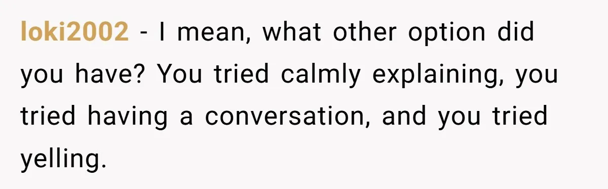 loki2002 − I mean, what other option did you have? You tried calmly explaining, you tried having a conversation, and you tried yelling.
