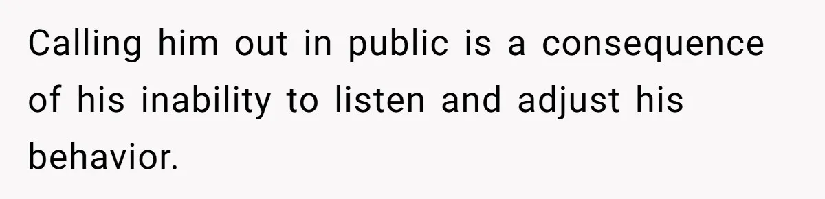 Calling him out in public is a consequence of his inability to listen and adjust his behavior.