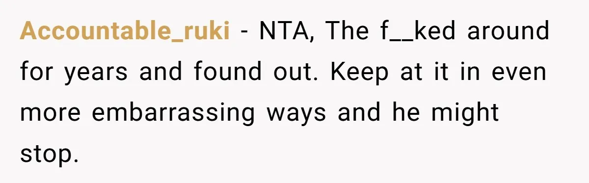 Accountable_ruki − NTA, The f__ked around for years and found out. Keep at it in even more embarrassing ways and he might stop.