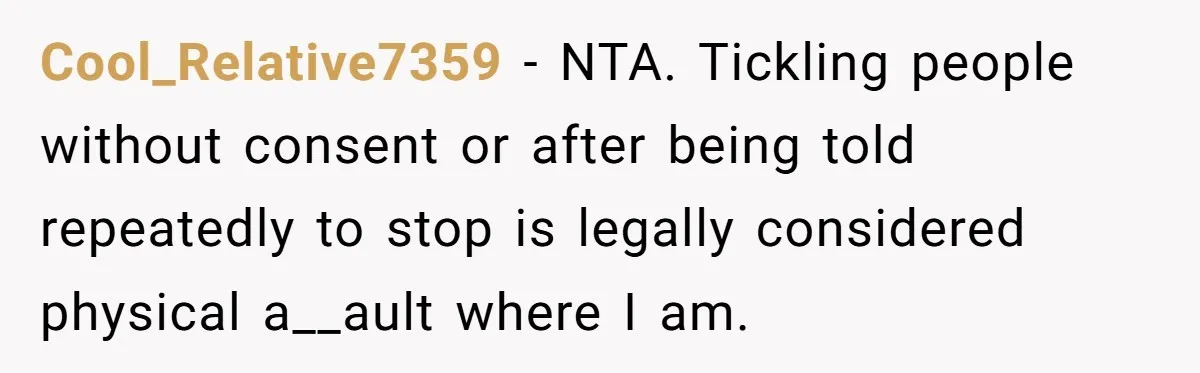 Cool_Relative7359 − NTA. Tickling people without consent or after being told repeatedly to stop is legally considered physical a__ault where I am.