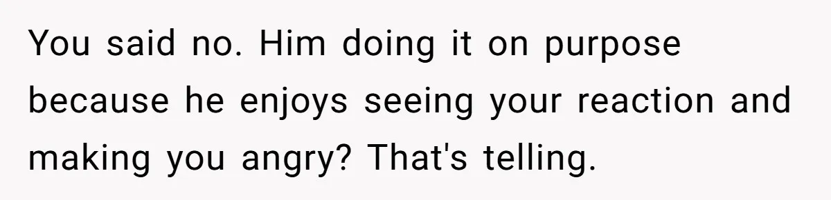 You said no. Him doing it on purpose because he enjoys seeing your reaction and making you angry? That's telling.