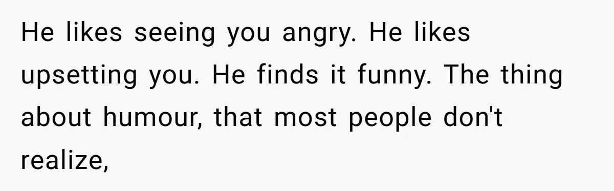 He likes seeing you angry. He likes upsetting you. He finds it funny. The thing about humour, that most people don't realize,