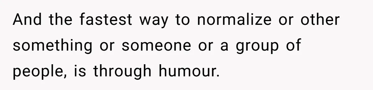 And the fastest way to normalize or other something or someone or a group of people, is through humour.