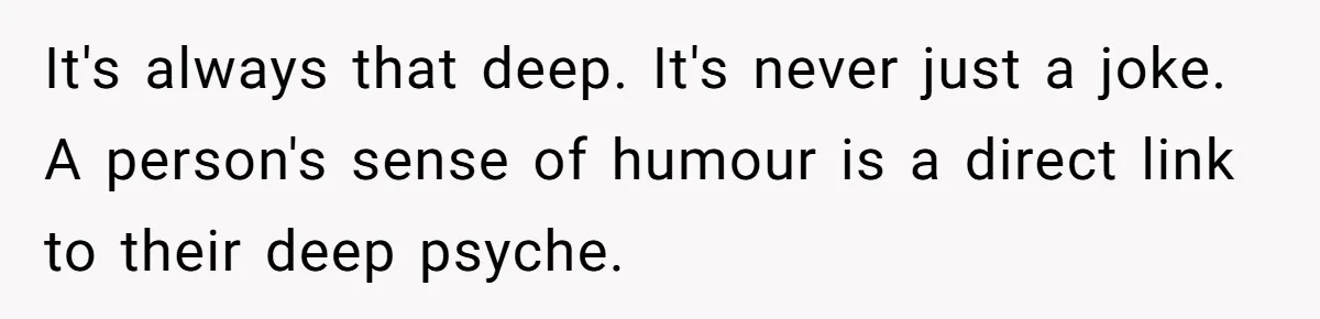 It's always that deep. It's never just a joke. A person's sense of humour is a direct link to their deep psyche.