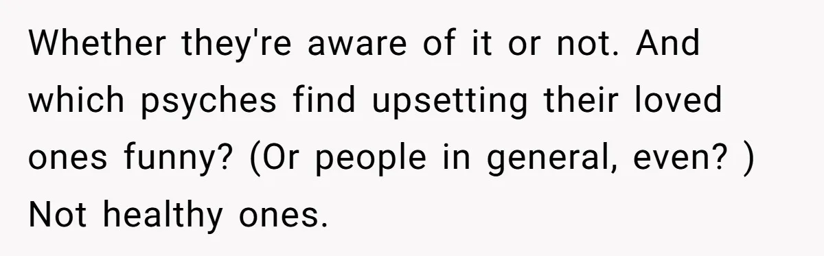 Whether they're aware of it or not. And which psyches find upsetting their loved ones funny? (Or people in general, even? ) Not healthy ones.