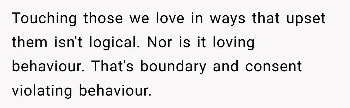 Touching those we love in ways that upset them isn't logical. Nor is it loving behaviour. That's boundary and consent violating behaviour.