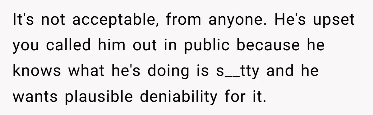 It's not acceptable, from anyone. He's upset you called him out in public because he knows what he's doing is s__tty and he wants plausible deniability for it.