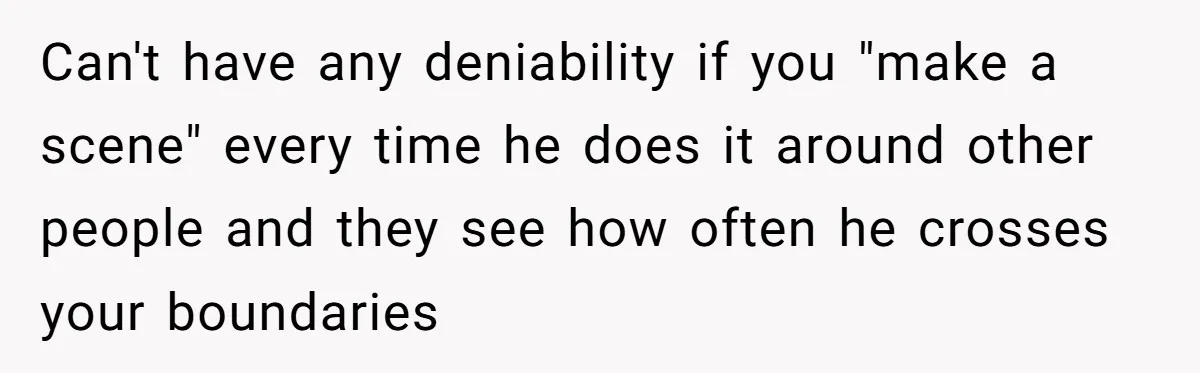 Can't have any deniability if you "make a scene" every time he does it around other people and they see how often he crosses your boundaries