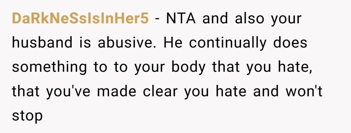 DaRkNeSsIsInHer5 − NTA and also your husband is abusive. He continually does something to to your body that you hate, that you've made clear you hate and won't stop