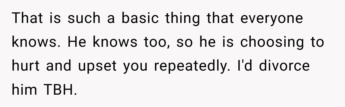 That is such a basic thing that everyone knows. He knows too, so he is choosing to hurt and upset you repeatedly. I'd divorce him TBH.