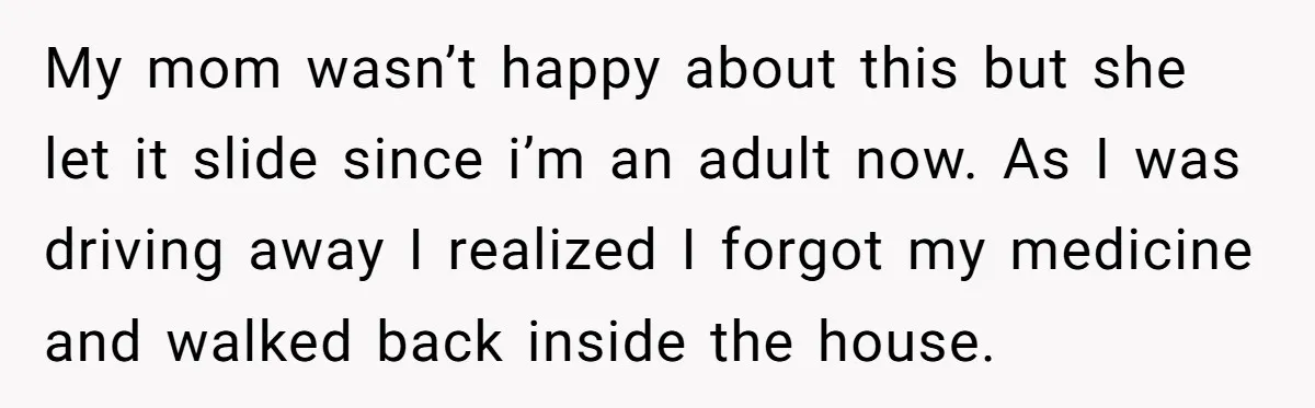 My mom wasn’t happy about this but she let it slide since i’m an adult now. As I was driving away I realized I forgot my medicine and walked back...