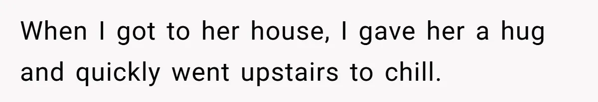 When I got to her house, I gave her a hug and quickly went upstairs to chill.