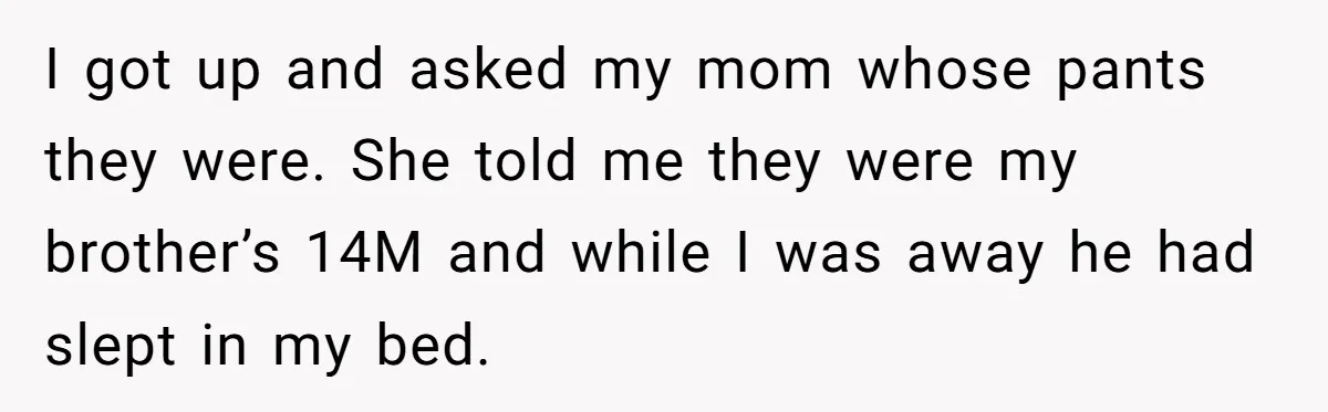 I got up and asked my mom whose pants they were. She told me they were my brother’s 14M and while I was away he had slept in my bed.