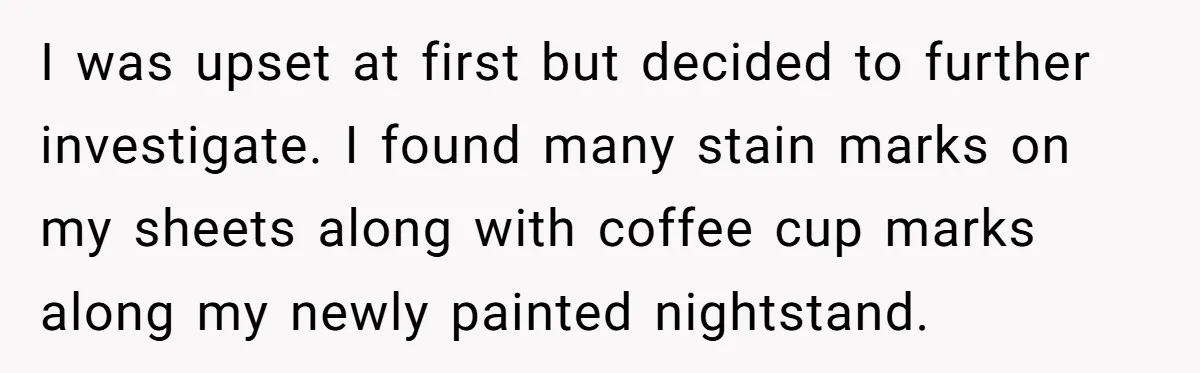 I was upset at first but decided to further investigate. I found many stain marks on my sheets along with coffee cup marks along my newly painted nightstand.