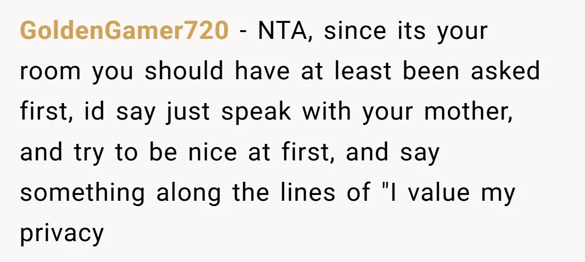 GoldenGamer720 − NTA, since its your room you should have at least been asked first, id say just speak with your mother, and try to be nice at first, and...
