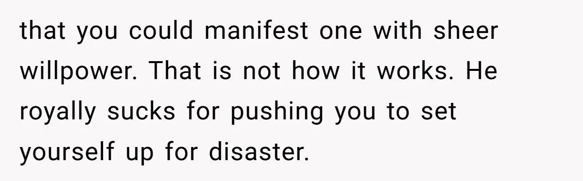 that you could manifest one with sheer willpower. That is not how it works. He royally sucks for pushing you to set yourself up for disaster.