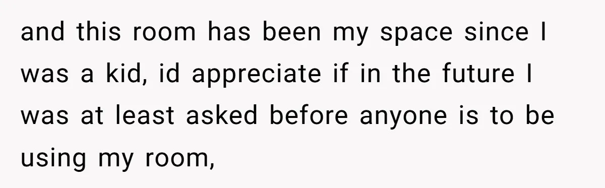 and this room has been my space since I was a kid, id appreciate if in the future I was at least asked before anyone is to be using my...