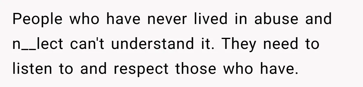 People who have never lived in abuse and n__lect can't understand it. They need to listen to and respect those who have.