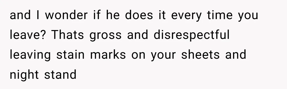 and I wonder if he does it every time you leave? Thats gross and disrespectful leaving stain marks on your sheets and night stand