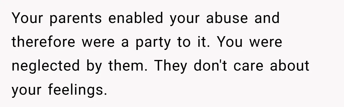Your parents enabled your abuse and therefore were a party to it. You were neglected by them. They don't care about your feelings.