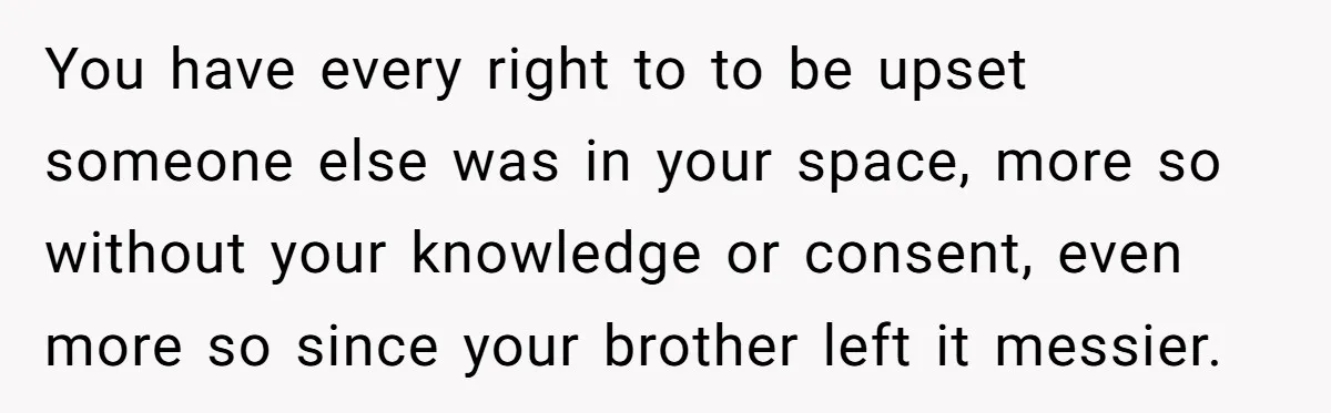 You have every right to to be upset someone else was in your space, more so without your knowledge or consent, even more so since your brother left it messier.