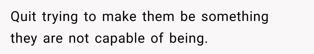 Quit trying to make them be something they are not capable of being.