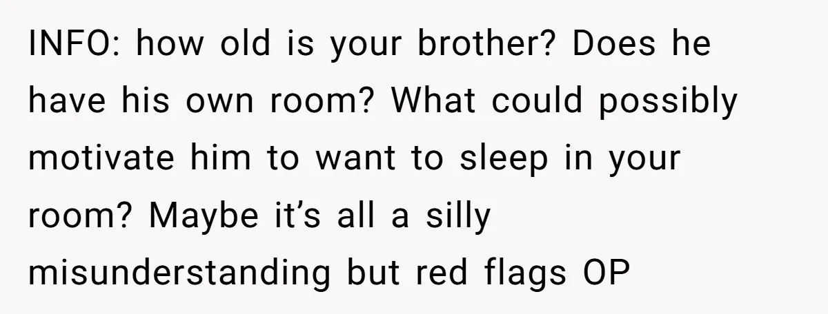INFO: how old is your brother? Does he have his own room? What could possibly motivate him to want to sleep in your room? Maybe it’s all a silly misunderstanding...