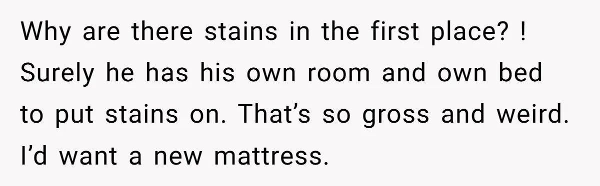 Why are there stains in the first place? ! Surely he has his own room and own bed to put stains on. That’s so gross and weird. I’d want a...