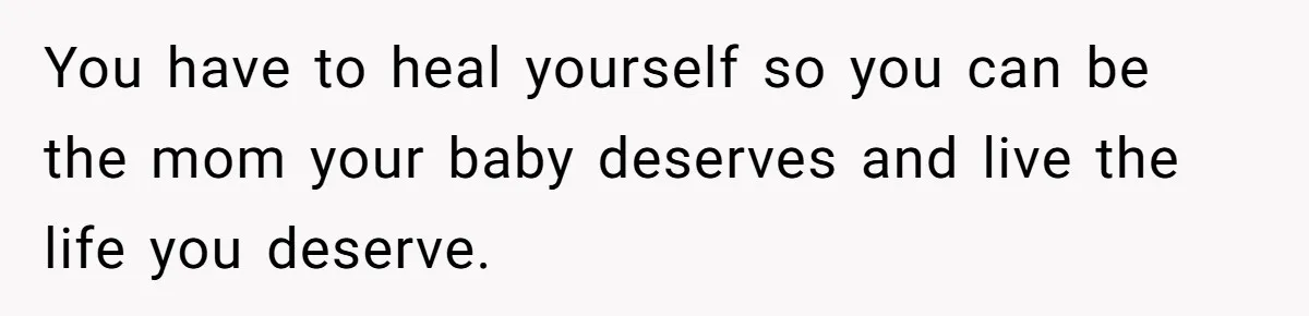 You have to heal yourself so you can be the mom your baby deserves and live the life you deserve.