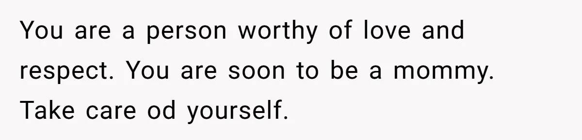 You are a person worthy of love and respect. You are soon to be a mommy. Take care od yourself.