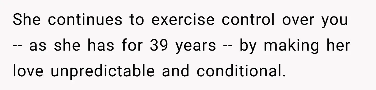 She continues to exercise control over you -- as she has for 39 years -- by making her love unpredictable and conditional.