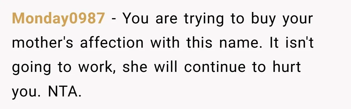 Monday0987 − You are trying to buy your mother's affection with this name. It isn't going to work, she will continue to hurt you. NTA.