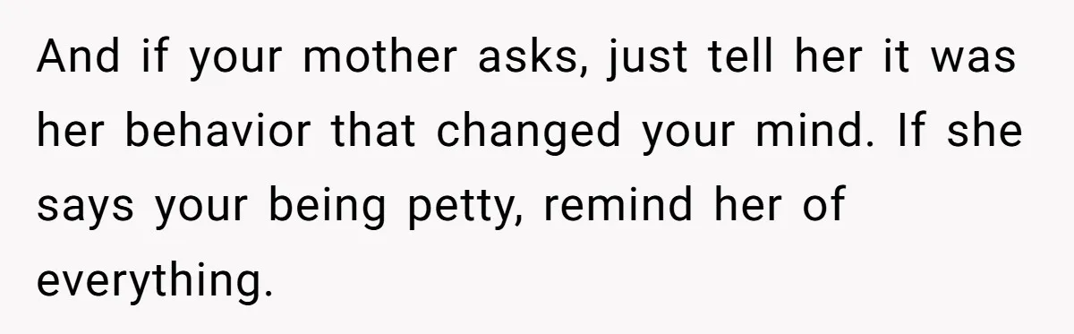 And if your mother asks, just tell her it was her behavior that changed your mind. If she says your being petty, remind her of everything.