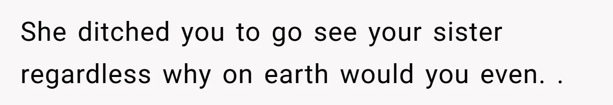 She ditched you to go see your sister regardless why on earth would you even. .