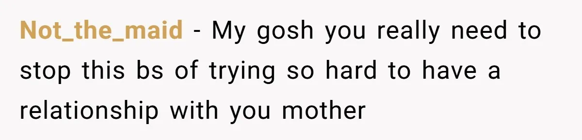Not_the_maid − My gosh you really need to stop this bs of trying so hard to have a relationship with you mother