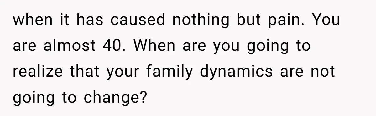 when it has caused nothing but pain. You are almost 40. When are you going to realize that your family dynamics are not going to change?