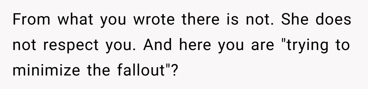 From what you wrote there is not. She does not respect you. And here you are "trying to minimize the fallout"?