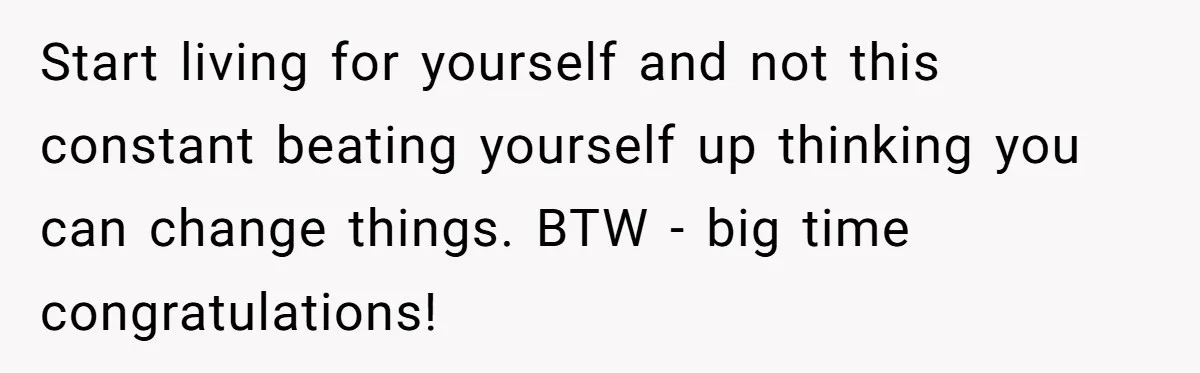 Start living for yourself and not this constant beating yourself up thinking you can change things. BTW - big time congratulations!