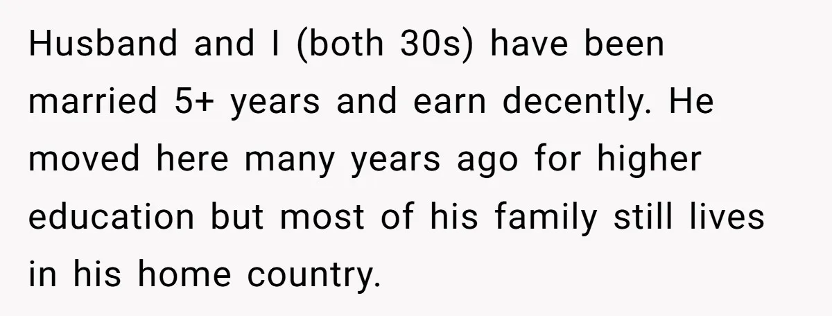 Husband and I (both 30s) have been married 5+ years and earn decently. He moved here many years ago for higher education but most of his family still lives in...