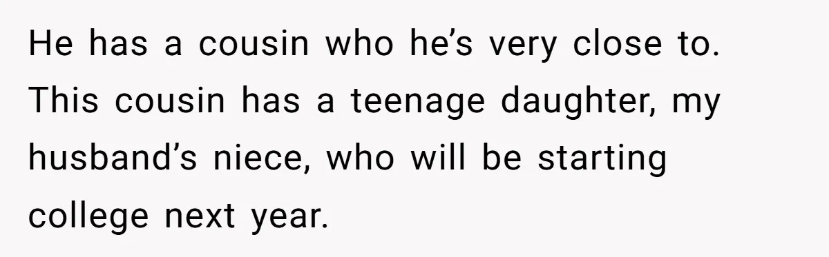 He has a cousin who he’s very close to. This cousin has a teenage daughter, my husband’s niece, who will be starting college next year.