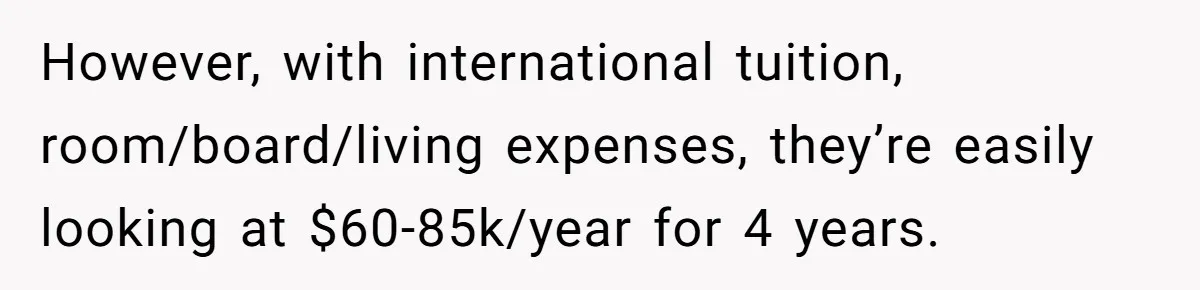 However, with international tuition, room/board/living expenses, they’re easily looking at $60-85k/year for 4 years.